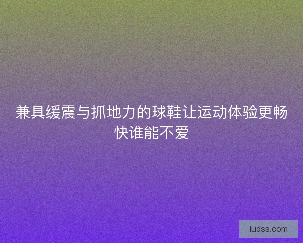 兼具缓震与抓地力的球鞋让运动体验更畅快谁能不爱