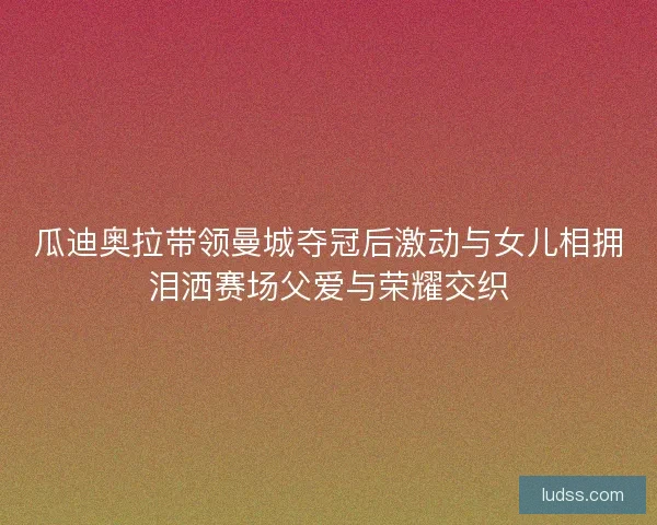 瓜迪奥拉带领曼城夺冠后激动与女儿相拥泪洒赛场父爱与荣耀交织
