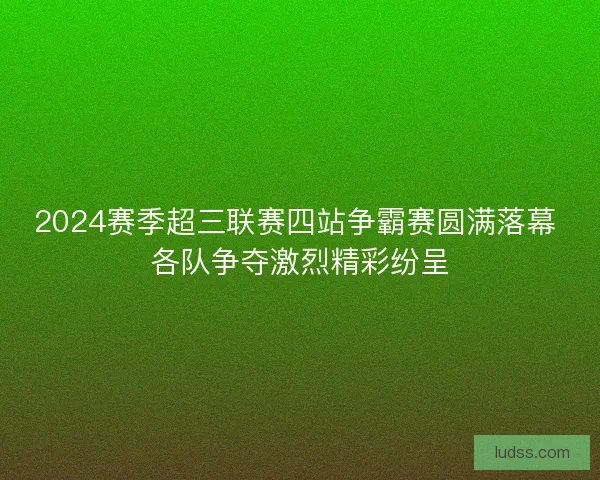 2024赛季超三联赛四站争霸赛圆满落幕 各队争夺激烈精彩纷呈