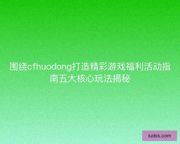 围绕cfhuodong打造精彩游戏福利活动指南五大核心玩法揭秘