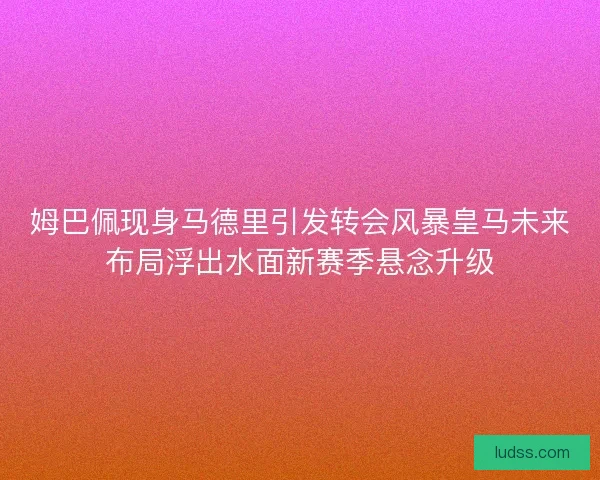 姆巴佩现身马德里引发转会风暴皇马未来布局浮出水面新赛季悬念升级