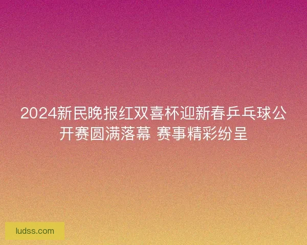 2024新民晚报红双喜杯迎新春乒乓球公开赛圆满落幕 赛事精彩纷呈