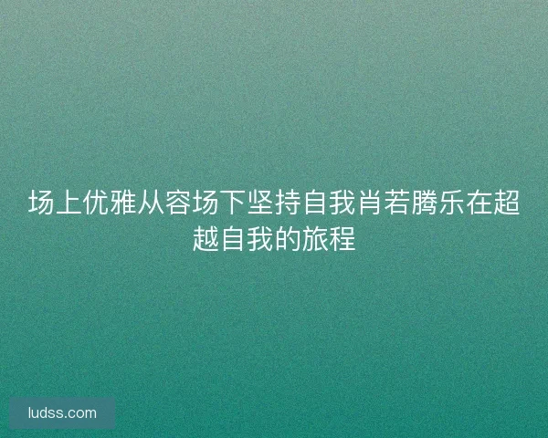 场上优雅从容场下坚持自我肖若腾乐在超越自我的旅程