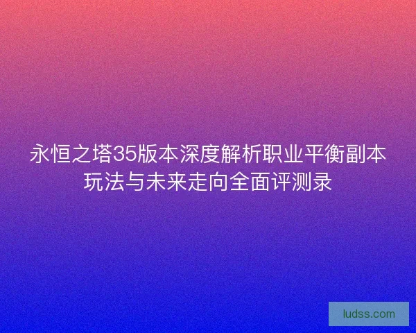 永恒之塔35版本深度解析职业平衡副本玩法与未来走向全面评测录
