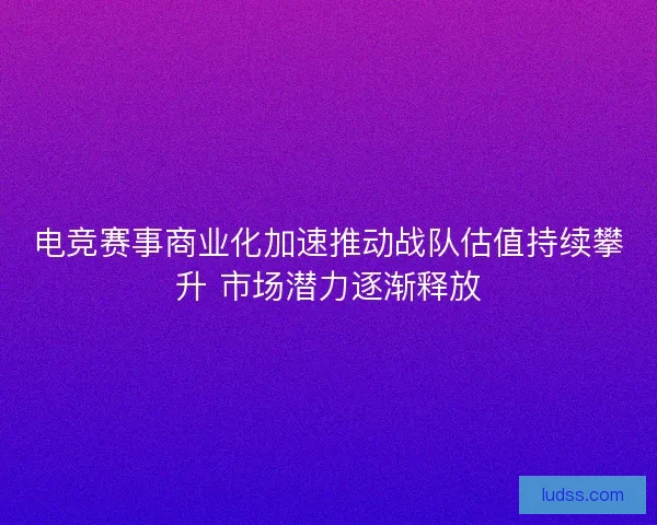 电竞赛事商业化加速推动战队估值持续攀升 市场潜力逐渐释放