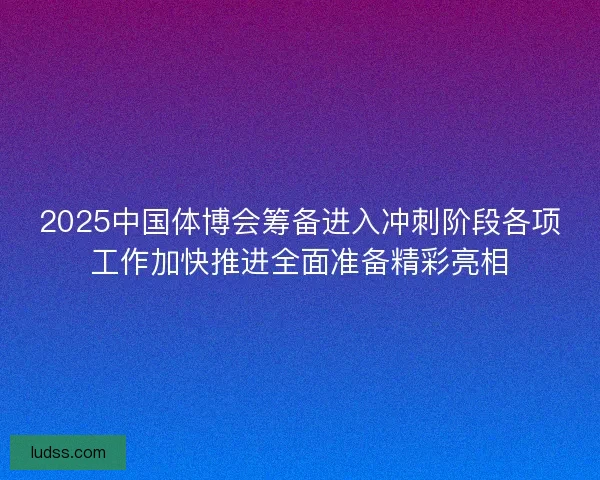2025中国体博会筹备进入冲刺阶段各项工作加快推进全面准备精彩亮相