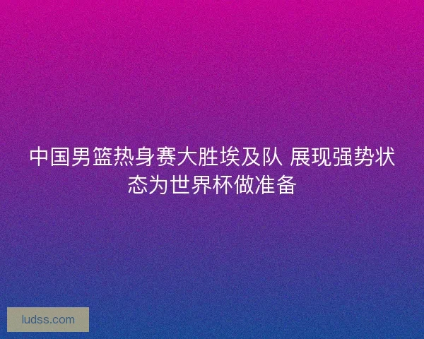 中国男篮热身赛大胜埃及队 展现强势状态为世界杯做准备