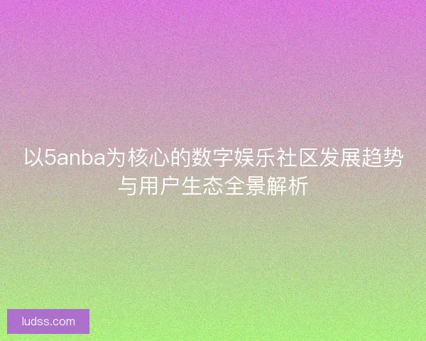 以5anba为核心的数字娱乐社区发展趋势与用户生态全景解析