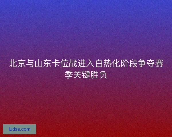 北京与山东卡位战进入白热化阶段争夺赛季关键胜负