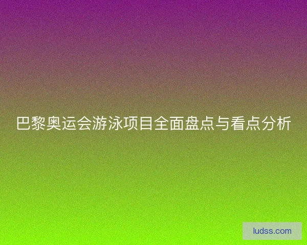 巴黎奥运会游泳项目全面盘点与看点分析
