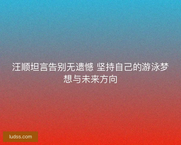 汪顺坦言告别无遗憾 坚持自己的游泳梦想与未来方向