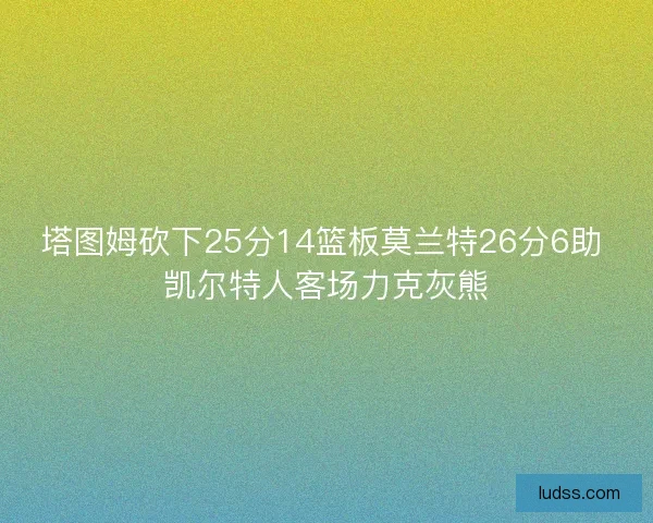 塔图姆砍下25分14篮板莫兰特26分6助 凯尔特人客场力克灰熊
