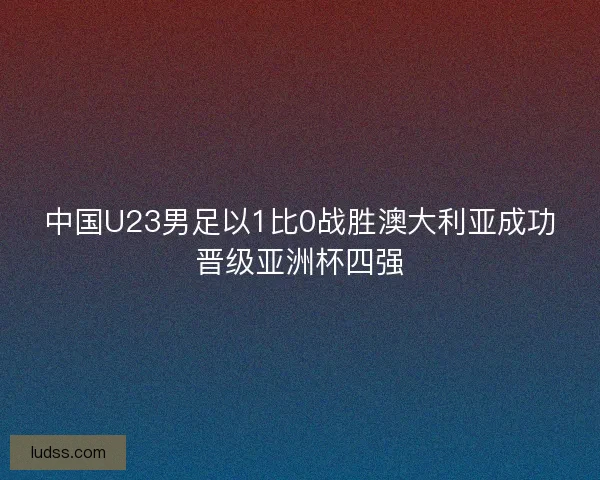 中国U23男足以1比0战胜澳大利亚成功晋级亚洲杯四强