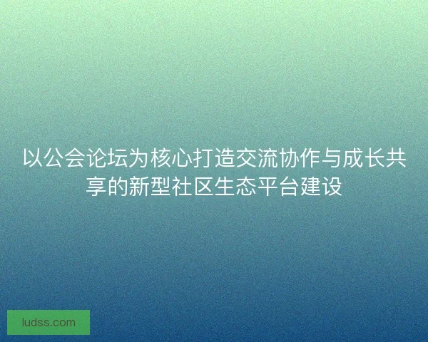 以公会论坛为核心打造交流协作与成长共享的新型社区生态平台建设