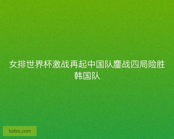 女排世界杯激战再起中国队鏖战四局险胜韩国队