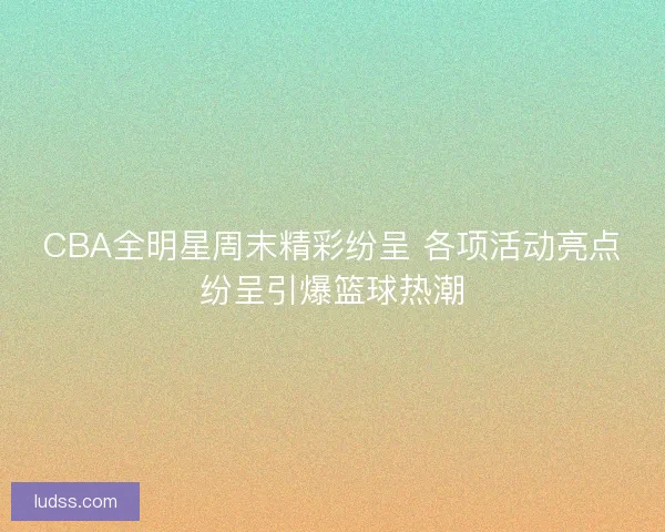 CBA全明星周末精彩纷呈 各项活动亮点纷呈引爆篮球热潮
