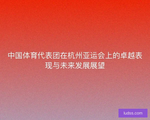 中国体育代表团在杭州亚运会上的卓越表现与未来发展展望