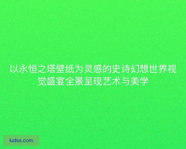 以永恒之塔壁纸为灵感的史诗幻想世界视觉盛宴全景呈现艺术与美学