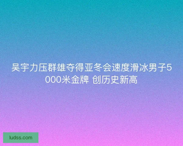 吴宇力压群雄夺得亚冬会速度滑冰男子5000米金牌 创历史新高