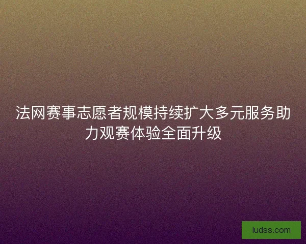 法网赛事志愿者规模持续扩大多元服务助力观赛体验全面升级