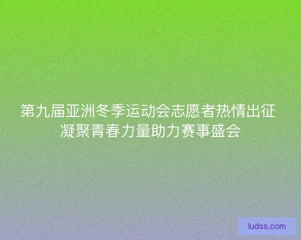 第九届亚洲冬季运动会志愿者热情出征 凝聚青春力量助力赛事盛会