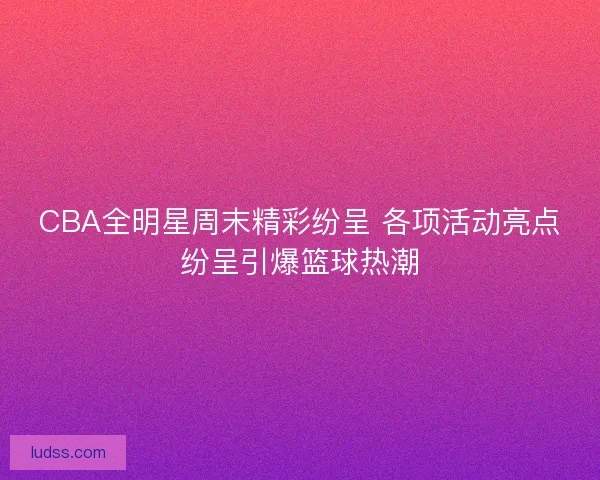 CBA全明星周末精彩纷呈 各项活动亮点纷呈引爆篮球热潮