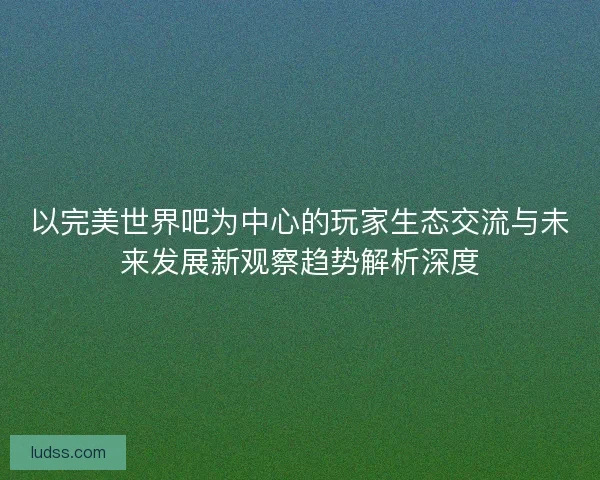 以完美世界吧为中心的玩家生态交流与未来发展新观察趋势解析深度