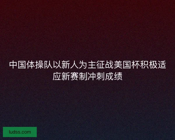 中国体操队以新人为主征战美国杯积极适应新赛制冲刺成绩