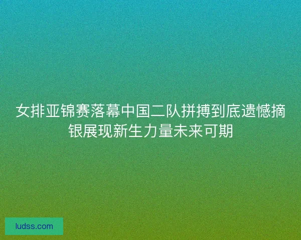 女排亚锦赛落幕中国二队拼搏到底遗憾摘银展现新生力量未来可期 女排亚锦赛落幕中国二队拼搏到底遗憾摘银展现新生力量未来可期