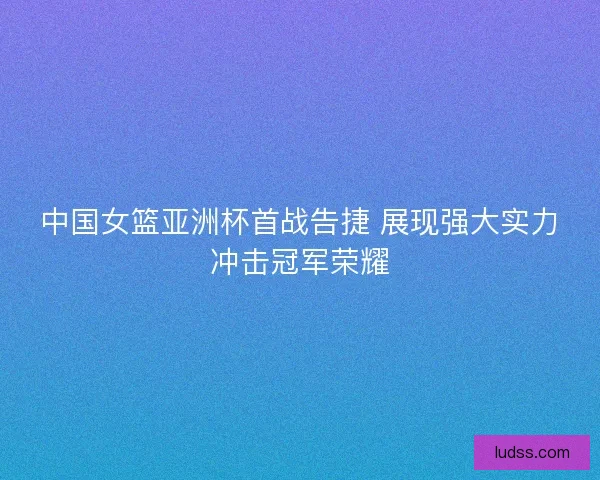 中国女篮亚洲杯首战告捷 展现强大实力冲击冠军荣耀
