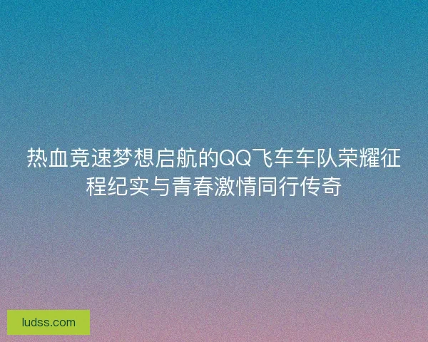热血竞速梦想启航的QQ飞车车队荣耀征程纪实与青春激情同行传奇