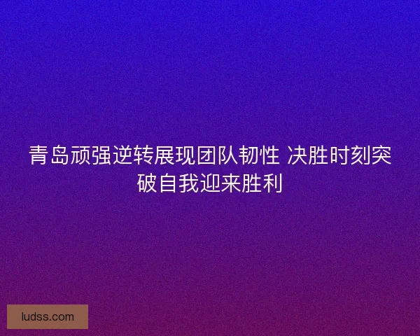 青岛顽强逆转展现团队韧性 决胜时刻突破自我迎来胜利