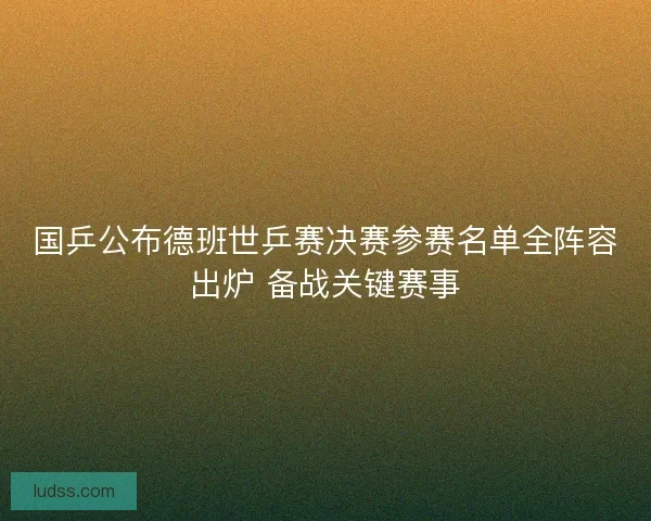 国乒公布德班世乒赛决赛参赛名单全阵容出炉 备战关键赛事