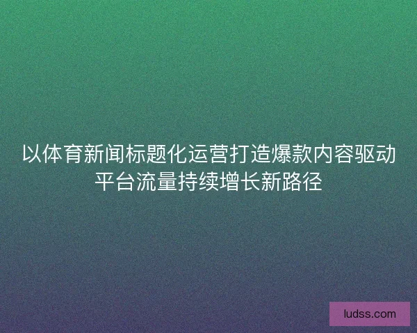 以体育新闻标题化运营打造爆款内容驱动平台流量持续增长新路径 以体育新闻标题化运营打造爆款内容驱动平台流量持续增长新路径
