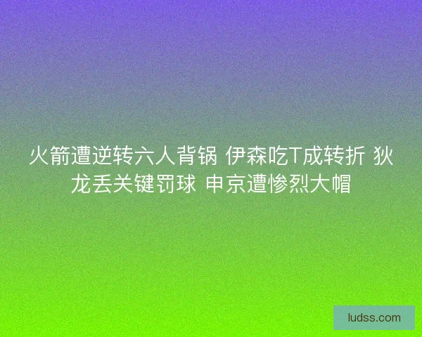 火箭遭逆转六人背锅 伊森吃T成转折 狄龙丢关键罚球 申京遭惨烈大帽